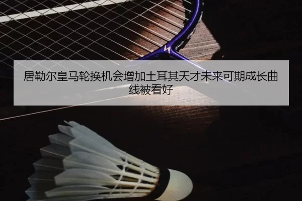 居勒尔皇马轮换机会增加土耳其天才未来可期成长曲线被看好