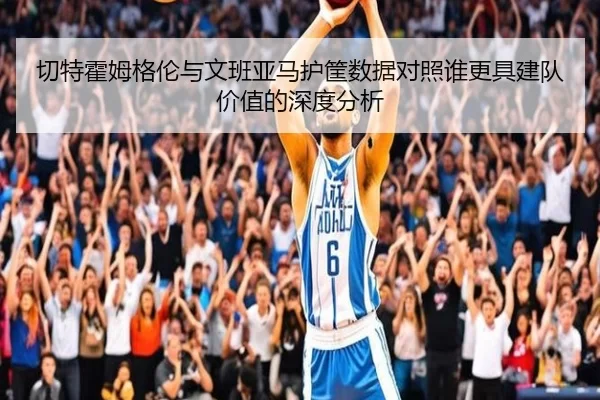 切特霍姆格伦与文班亚马护筐数据对照谁更具建队价值的深度分析